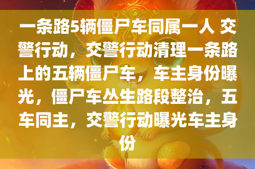 一条路5辆僵尸车同属一人 交警行动，交警行动清理一条路上的五辆僵尸车，车主身份曝光，僵尸车丛生路段整治，五车同主，交警行动曝光车主身份