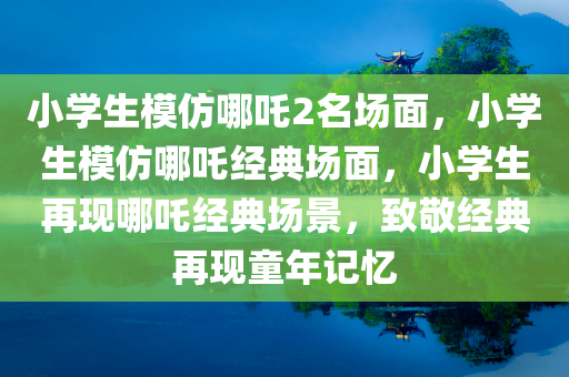 小学生模仿哪吒2名场面，小学生模仿哪吒经典场面，小学生再现哪吒经典场景，致敬经典再现童年记忆