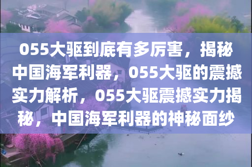 055大驱到底有多厉害，揭秘中国海军利器，055大驱的震撼实力解析，055大驱震撼实力揭秘，中国海军利器的神秘面纱