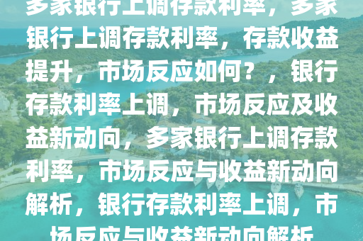 多家银行上调存款利率，多家银行上调存款利率，存款收益提升，市场反应如何？，银行存款利率上调，市场反应及收益新动向，多家银行上调存款利率，市场反应与收益新动向解析，银行存款利率上调，市场反应与收益新动向解析