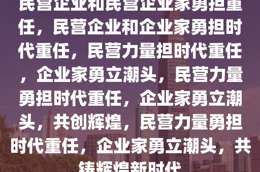 民营企业和民营企业家勇担重任，民营企业和企业家勇担时代重任，民营力量担时代重任，企业家勇立潮头，民营力量勇担时代重任，企业家勇立潮头，共创辉煌，民营力量勇担时代重任，企业家勇立潮头，共铸辉煌新时代