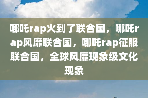 哪吒rap火到了联合国，哪吒rap风靡联合国，哪吒rap征服联合国，全球风靡现象级文化现象