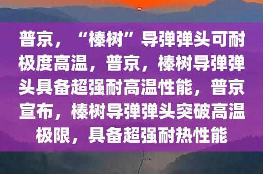 普京，“榛树”导弹弹头可耐极度高温，普京，榛树导弹弹头具备超强耐高温性能，普京宣布，榛树导弹弹头突破高温极限，具备超强耐热性能