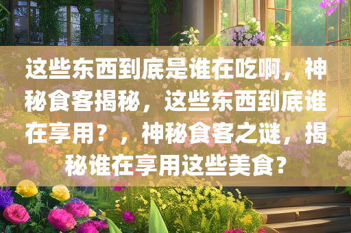 这些东西到底是谁在吃啊，神秘食客揭秘，这些东西到底谁在享用？，神秘食客之谜，揭秘谁在享用这些美食？