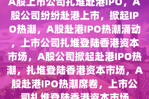 A股上市公司扎堆赴港IPO，A股公司纷纷赴港上市，掀起IPO热潮，A股赴港IPO热潮涌动，上市公司扎堆登陆香港资本市场，A股公司掀起赴港IPO热潮，扎堆登陆香港资本市场，A股赴港IPO热潮席卷，上市公司扎堆登陆香港资本市场