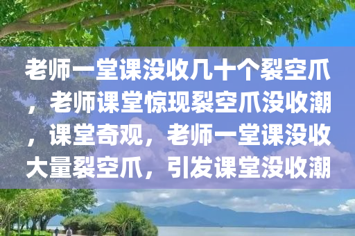 老师一堂课没收几十个裂空爪，老师课堂惊现裂空爪没收潮，课堂奇观，老师一堂课没收大量裂空爪，引发课堂没收潮