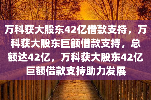 万科获大股东42亿借款支持，万科获大股东巨额借款支持，总额达42亿，万科获大股东42亿巨额借款支持助力发展