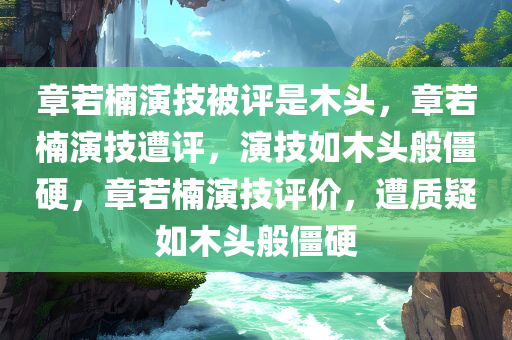 章若楠演技被评是木头，章若楠演技遭评，演技如木头般僵硬，章若楠演技评价，遭质疑如木头般僵硬