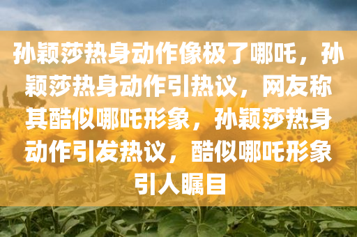 孙颖莎热身动作像极了哪吒，孙颖莎热身动作引热议，网友称其酷似哪吒形象，孙颖莎热身动作引发热议，酷似哪吒形象引人瞩目