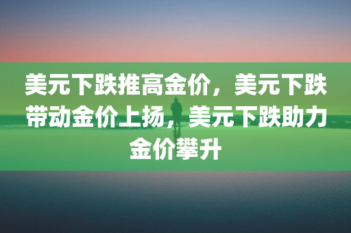 美元下跌推高金价，美元下跌带动金价上扬，美元下跌助力金价攀升