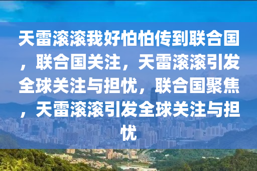 天雷滚滚我好怕怕传到联合国，联合国关注，天雷滚滚引发全球关注与担忧，联合国聚焦，天雷滚滚引发全球关注与担忧