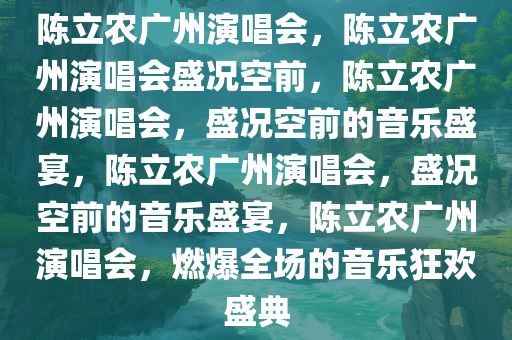 陈立农广州演唱会，陈立农广州演唱会盛况空前，陈立农广州演唱会，盛况空前的音乐盛宴，陈立农广州演唱会，盛况空前的音乐盛宴，陈立农广州演唱会，燃爆全场的音乐狂欢盛典