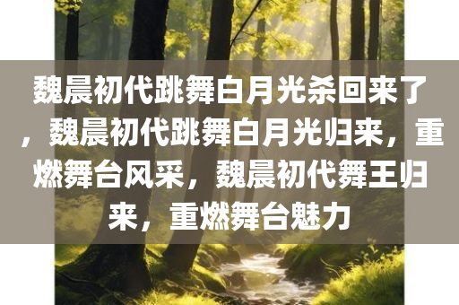 魏晨初代跳舞白月光杀回来了，魏晨初代跳舞白月光归来，重燃舞台风采，魏晨初代舞王归来，重燃舞台魅力