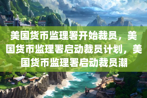 美国货币监理署开始裁员，美国货币监理署启动裁员计划，美国货币监理署启动裁员潮