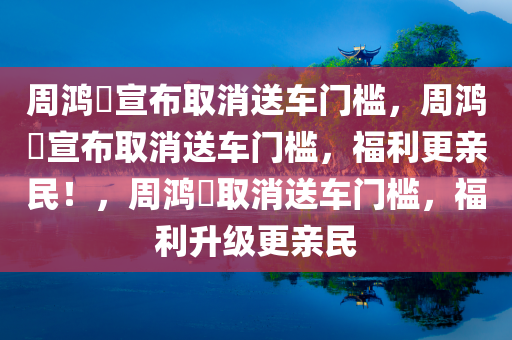 周鸿祎宣布取消送车门槛，周鸿祎宣布取消送车门槛，福利更亲民！，周鸿祎取消送车门槛，福利升级更亲民