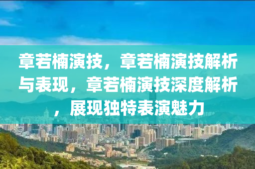 章若楠演技，章若楠演技解析与表现，章若楠演技深度解析，展现独特表演魅力