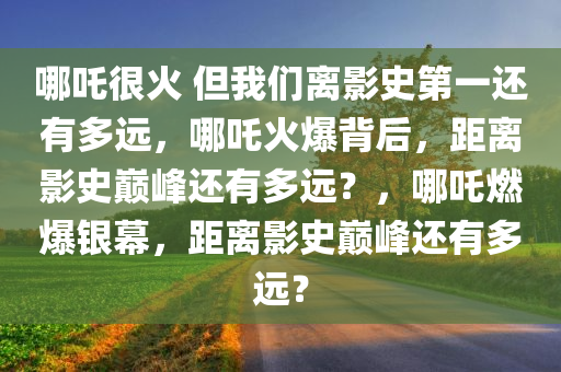 哪吒很火 但我们离影史第一还有多远，哪吒火爆背后，距离影史巅峰还有多远？，哪吒燃爆银幕，距离影史巅峰还有多远？