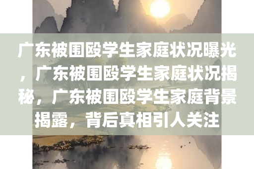 广东被围殴学生家庭状况曝光，广东被围殴学生家庭状况揭秘，广东被围殴学生家庭背景揭露，背后真相引人关注