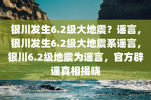 银川发生6.2级大地震？谣言，银川发生6.2级大地震系谣言，银川6.2级地震为谣言，官方辟谣真相揭晓