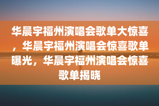 华晨宇福州演唱会歌单大惊喜，华晨宇福州演唱会惊喜歌单曝光，华晨宇福州演唱会惊喜歌单揭晓