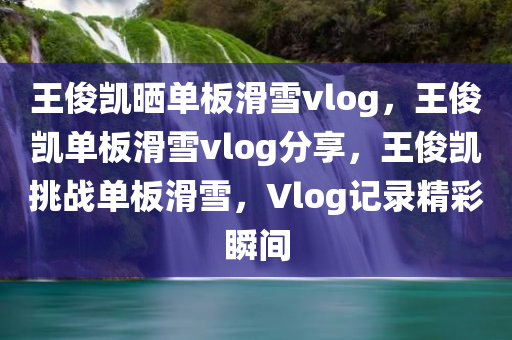 王俊凯晒单板滑雪vlog，王俊凯单板滑雪vlog分享，王俊凯挑战单板滑雪，Vlog记录精彩瞬间