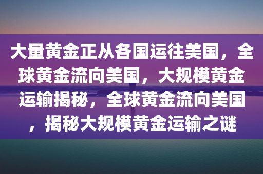 大量黄金正从各国运往美国，全球黄金流向美国，大规模黄金运输揭秘，全球黄金流向美国，揭秘大规模黄金运输之谜