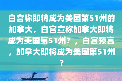 白宫称即将成为美国第51州的加拿大，白宫宣称加拿大即将成为美国第51州？，白宫预言，加拿大即将成为美国第51州？