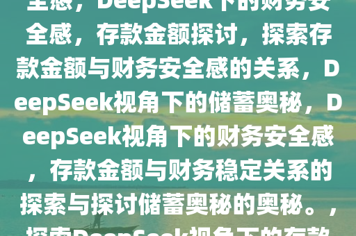 DeepSeek回答存多少钱有安全感，DeepSeek下的财务安全感，存款金额探讨，探索存款金额与财务安全感的关系，DeepSeek视角下的储蓄奥秘，DeepSeek视角下的财务安全感，存款金额与财务稳定关系的探索与探讨储蓄奥秘的奥秘。，探索DeepSeek视角下的存款金额与财务安全感奥秘