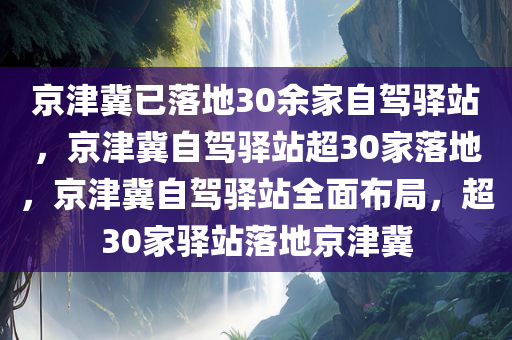 京津冀已落地30余家自驾驿站，京津冀自驾驿站超30家落地，京津冀自驾驿站全面布局，超30家驿站落地京津冀