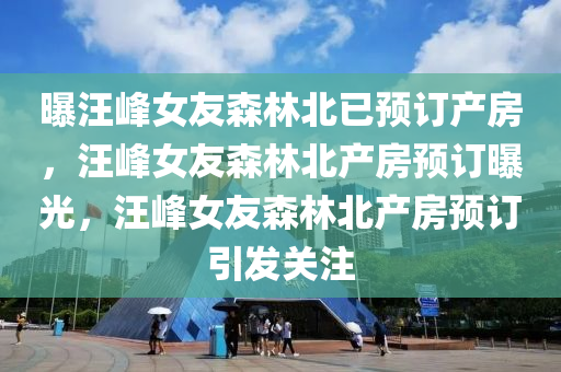 曝汪峰女友森林北已预订产房，汪峰女友森林北产房预订曝光，汪峰女友森林北产房预订引发关注