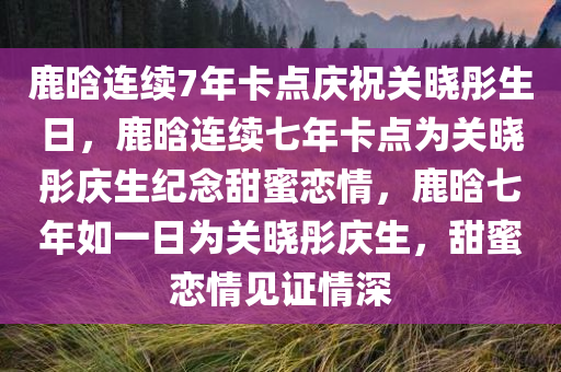 鹿晗连续7年卡点庆祝关晓彤生日，鹿晗连续七年卡点为关晓彤庆生纪念甜蜜恋情，鹿晗七年如一日为关晓彤庆生，甜蜜恋情见证情深