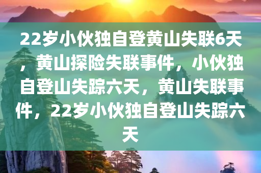 22岁小伙独自登黄山失联6天，黄山探险失联事件，小伙独自登山失踪六天，黄山失联事件，22岁小伙独自登山失踪六天