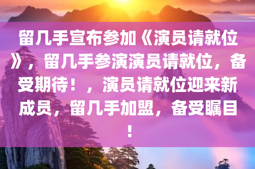 留几手宣布参加《演员请就位》，留几手参演演员请就位，备受期待！，演员请就位迎来新成员，留几手加盟，备受瞩目！