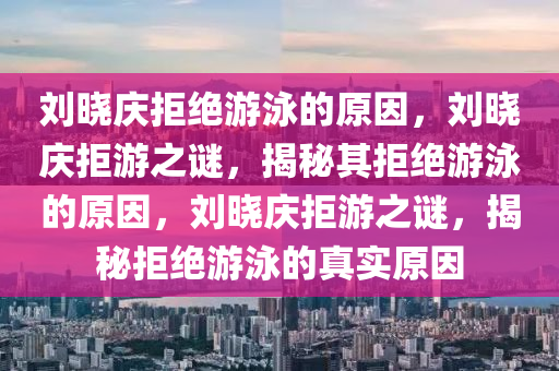 刘晓庆拒绝游泳的原因，刘晓庆拒游之谜，揭秘其拒绝游泳的原因，刘晓庆拒游之谜，揭秘拒绝游泳的真实原因