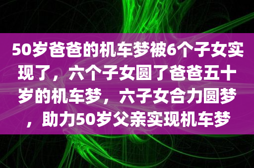 50岁爸爸的机车梦被6个子女实现了，六个子女圆了爸爸五十岁的机车梦，六子女合力圆梦，助力50岁父亲实现机车梦