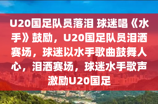 U20国足队员落泪 球迷唱《水手》鼓励，U20国足队员泪洒赛场，球迷以水手歌曲鼓舞人心，泪洒赛场，球迷水手歌声激励U20国足