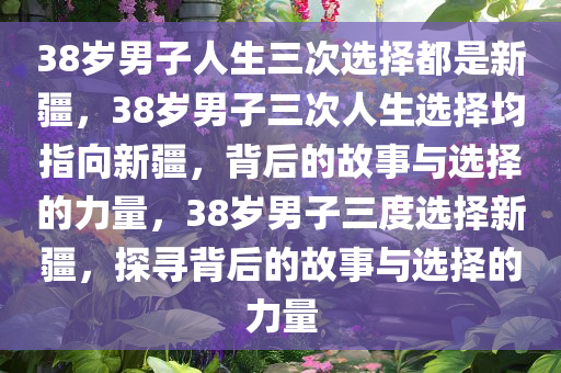 38岁男子人生三次选择都是新疆，38岁男子三次人生选择均指向新疆，背后的故事与选择的力量，38岁男子三度选择新疆，探寻背后的故事与选择的力量