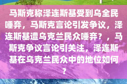 马斯克称泽连斯基受到乌全民唾弃，马斯克言论引发争议，泽连斯基遭乌克兰民众唾弃？，马斯克争议言论引关注，泽连斯基在乌克兰民众中的地位如何？