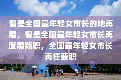 曾是全国最年轻女市长的她再履，曾是全国最年轻女市长再度履新职，全国最年轻女市长再任要职