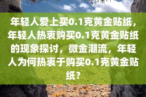 年轻人爱上买0.1克黄金贴纸，年轻人热衷购买0.1克黄金贴纸的现象探讨，微金潮流，年轻人为何热衷于购买0.1克黄金贴纸？