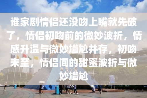 谁家剧情侣还没吻上嘴就先破了，情侣初吻前的微妙波折，情感升温与微妙尴尬并存，初吻未至，情侣间的甜蜜波折与微妙尴尬