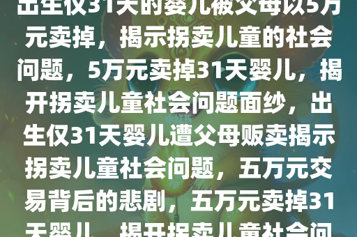 出生仅31天被父母5万元卖掉，出生仅31天的婴儿被父母以5万元卖掉，揭示拐卖儿童的社会问题，5万元卖掉31天婴儿，揭开拐卖儿童社会问题面纱，出生仅31天婴儿遭父母贩卖揭示拐卖儿童社会问题，五万元交易背后的悲剧，五万元卖掉31天婴儿，揭开拐卖儿童社会问题面纱