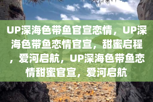 UP深海色带鱼官宣恋情，UP深海色带鱼恋情官宣，甜蜜启程，爱河启航，UP深海色带鱼恋情甜蜜官宣，爱河启航