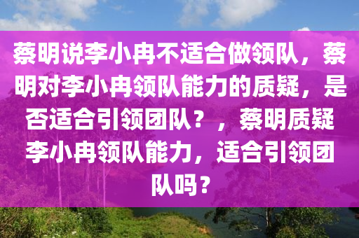 蔡明说李小冉不适合做领队，蔡明对李小冉领队能力的质疑，是否适合引领团队？，蔡明质疑李小冉领队能力，适合引领团队吗？