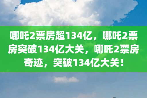 哪吒2票房超134亿，哪吒2票房突破134亿大关，哪吒2票房奇迹，突破134亿大关！