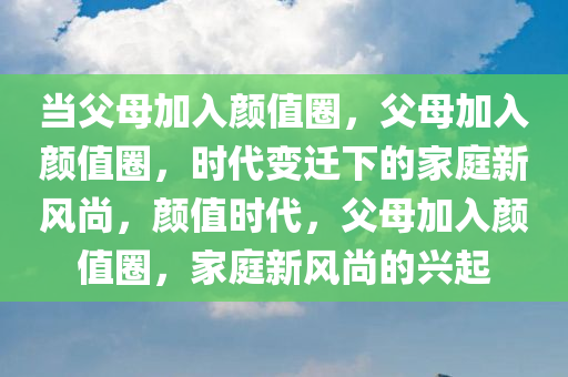 当父母加入颜值圈，父母加入颜值圈，时代变迁下的家庭新风尚，颜值时代，父母加入颜值圈，家庭新风尚的兴起