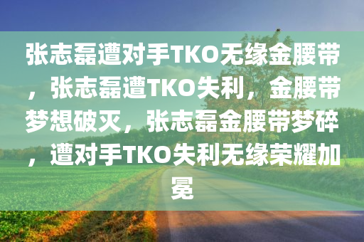 张志磊遭对手TKO无缘金腰带，张志磊遭TKO失利，金腰带梦想破灭，张志磊金腰带梦碎，遭对手TKO失利无缘荣耀加冕