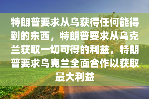 特朗普要求从乌获得任何能得到的东西，特朗普要求从乌克兰获取一切可得的利益，特朗普要求乌克兰全面合作以获取最大利益