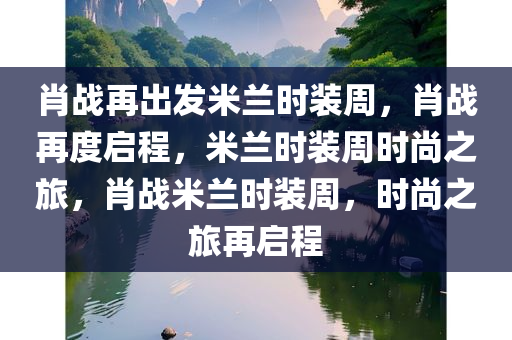 肖战再出发米兰时装周，肖战再度启程，米兰时装周时尚之旅，肖战米兰时装周，时尚之旅再启程