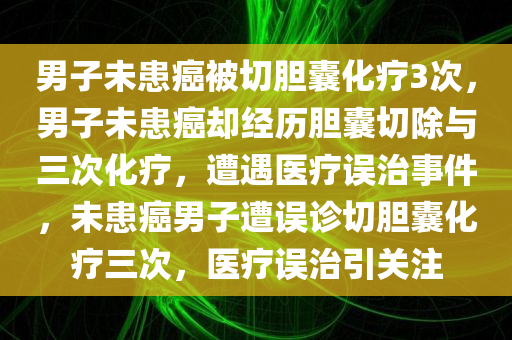 男子未患癌被切胆囊化疗3次，男子未患癌却经历胆囊切除与三次化疗，遭遇医疗误治事件，未患癌男子遭误诊切胆囊化疗三次，医疗误治引关注